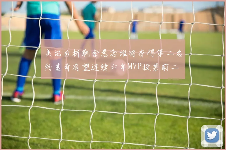 美记分析剩余悬念谁将夺得第二名约基奇有望连续六年MVP投票前二