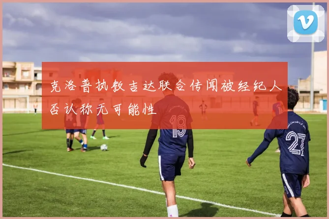 克洛普执教吉达联合传闻被经纪人否认称无可能性