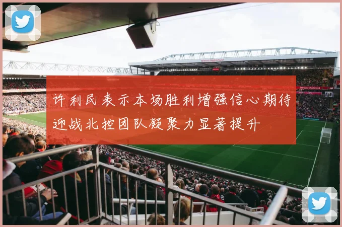许利民表示本场胜利增强信心期待迎战北控团队凝聚力显著提升