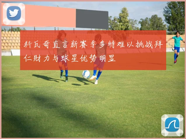 科瓦奇直言新赛季多特难以挑战拜仁财力与球星优势明显