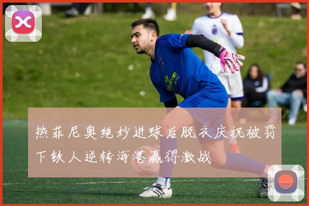 热菲尼奥绝妙进球后脱衣庆祝被罚下铁人逆转海港赢得激战