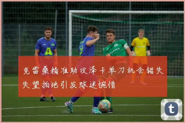 克雷桑精准助攻泽卡单刀机会错失失望拍地引发球迷惋惜